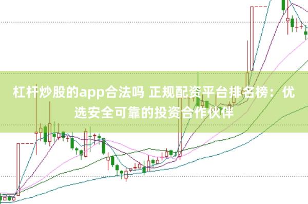 杠杆炒股的app合法吗 正规配资平台排名榜：优选安全可靠的投资合作伙伴