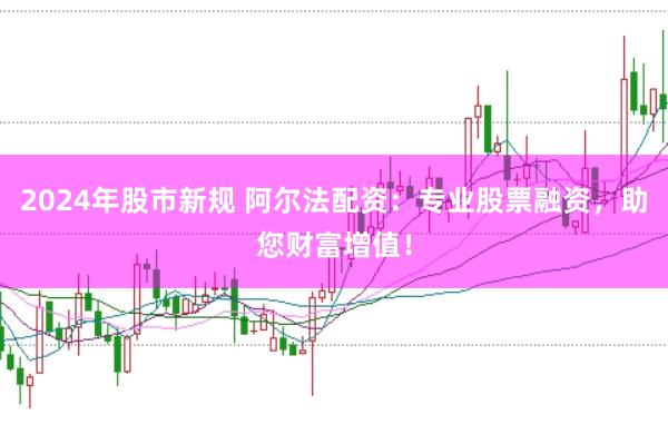 2024年股市新规 阿尔法配资：专业股票融资，助您财富增值！