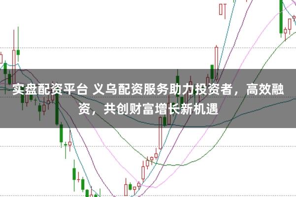 实盘配资平台 义乌配资服务助力投资者，高效融资，共创财富增长新机遇