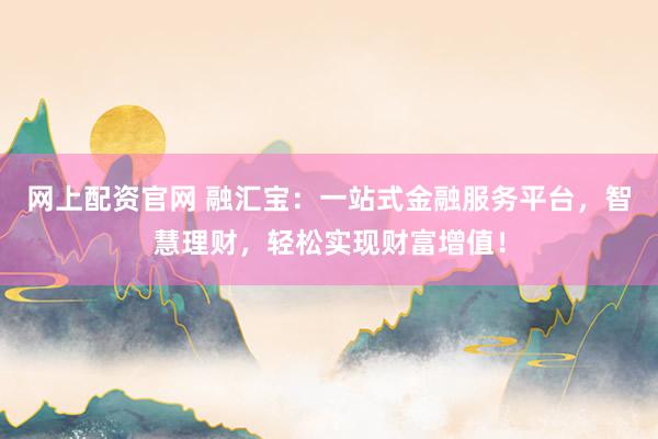 网上配资官网 融汇宝：一站式金融服务平台，智慧理财，轻松实现财富增值！