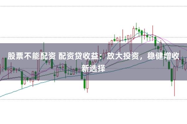 股票不能配资 配资贷收益：放大投资，稳健增收新选择