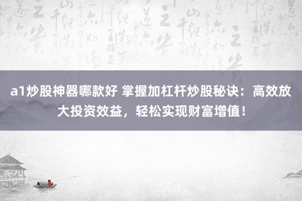 a1炒股神器哪款好 掌握加杠杆炒股秘诀：高效放大投资效益，轻松实现财富增值！