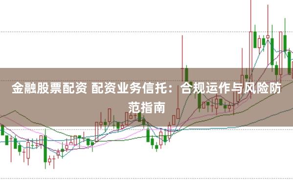 金融股票配资 配资业务信托：合规运作与风险防范指南