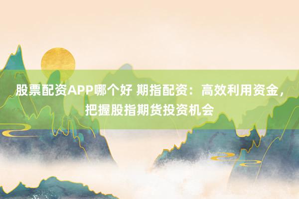 股票配资APP哪个好 期指配资：高效利用资金，把握股指期货投资机会
