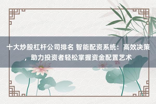 十大炒股杠杆公司排名 智能配资系统：高效决策，助力投资者轻松掌握资金配置艺术
