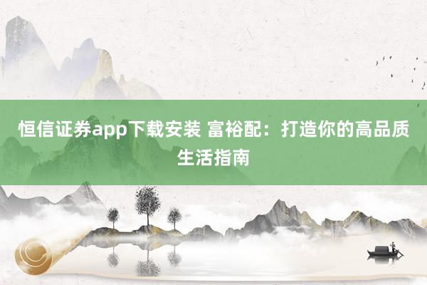 恒信证券app下载安装 富裕配：打造你的高品质生活指南