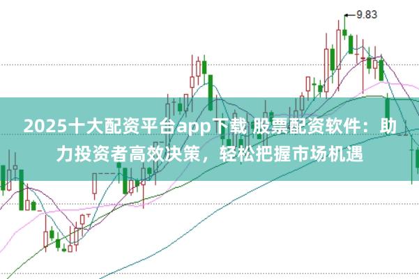 2025十大配资平台app下载 股票配资软件：助力投资者高效决策，轻松把握市场机遇