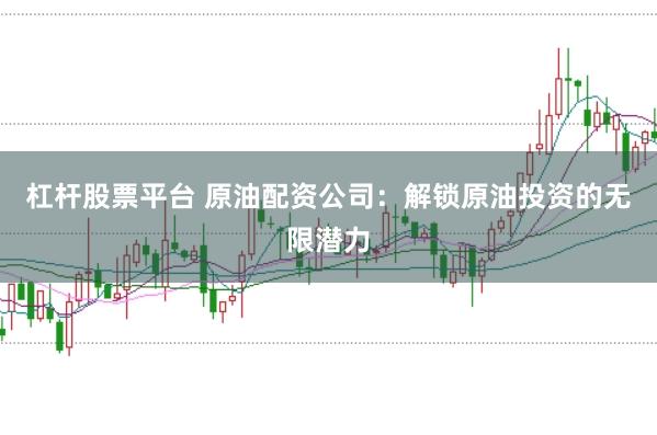 杠杆股票平台 原油配资公司：解锁原油投资的无限潜力