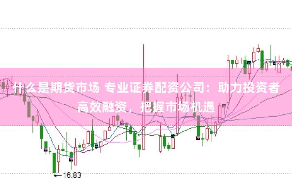 什么是期货市场 专业证券配资公司：助力投资者高效融资，把握市场机遇