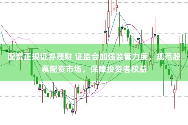 配资正规证券理财 证监会加强监管力度，规范股票配资市场，保障投资者权益