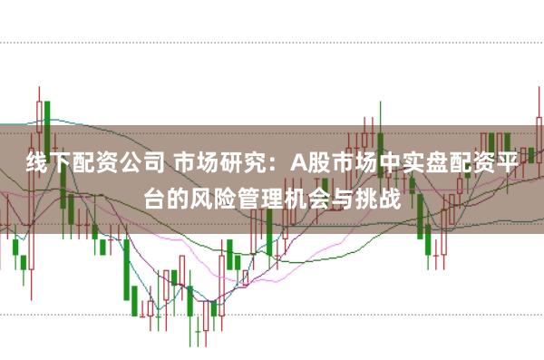 线下配资公司 市场研究：A股市场中实盘配资平台的风险管理机会与挑战