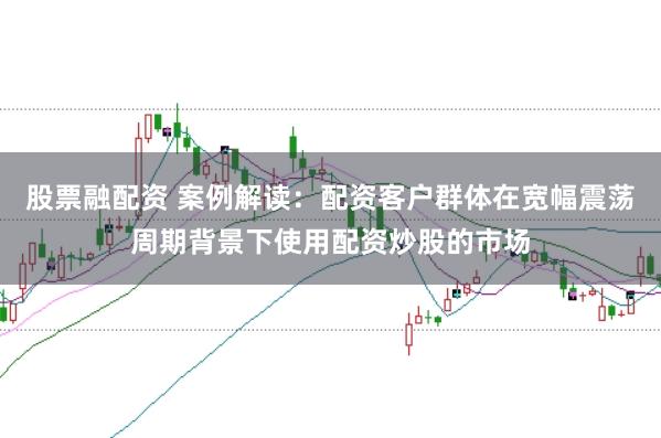 股票融配资 案例解读：配资客户群体在宽幅震荡周期背景下使用配资炒股的市场