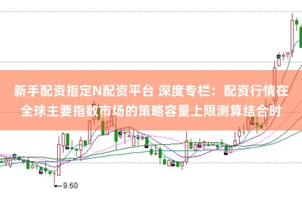新手配资指定N配资平台 深度专栏：配资行情在全球主要指数市场的策略容量上限测算结合时